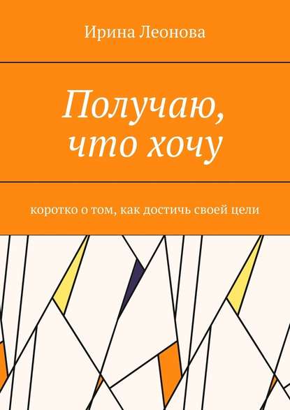 Получаю, что хочу. Коротко о том, как достичь своей цели - Ирина Ивановна Леонова