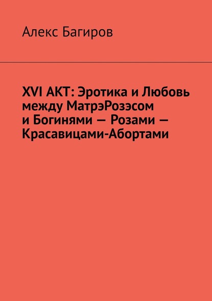 XVI АКТ: Эротика и Любовь между МатрэРозэсом и Богинями – Розами – Красавицами-Абортами - Алекс Багиров