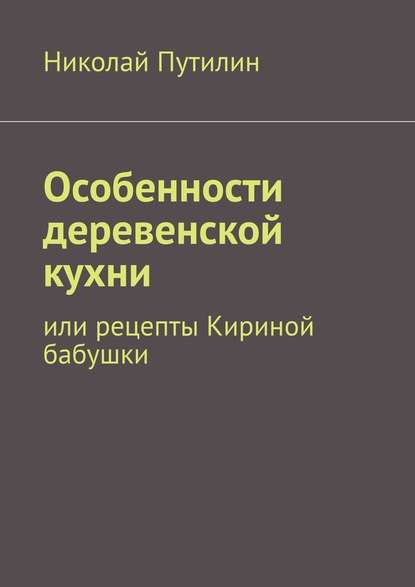 Особенности деревенской кухни. Или рецепты Кириной бабушки - Николай Путилин