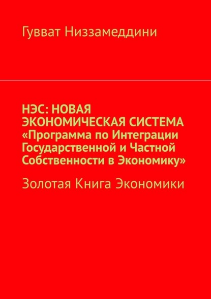 НЭС: Новая экономическая система «Программа по интеграции государственной и частной собственности в экономику». Золотая книга экономики - Гувват Низзамеддини