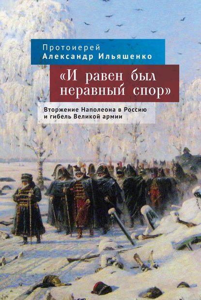 «И равен был неравный спор». Вторжение Наполеона в Россию и гибель Великой армии - протоиерей Александр Ильяшенко