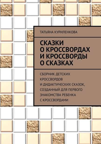 Сказки о кроссвордах и кроссворды о сказках. Сборник детских кроссвордов и дидактических сказок, созданный для первого знакомства ребенка с кроссвордами - Татьяна Куриленкова