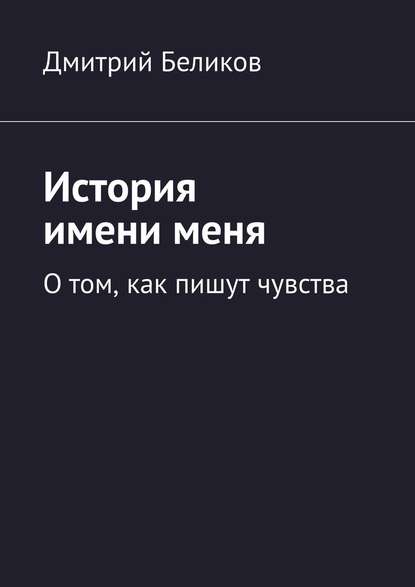 История имени меня. О том, как пишут чувства - Дмитрий Беликов