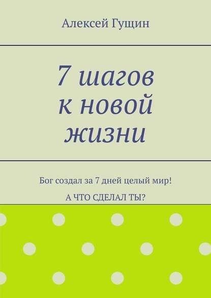 7 шагов к новой жизни. Бог создал за 7 дней целый мир! А что сделал ты? - Алексей Гущин