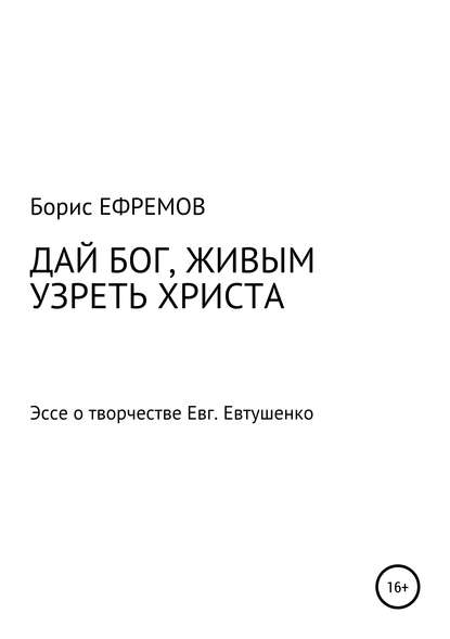 ДАЙ БОГ, ЖИВЫМ УЗРЕТЬ ХРИСТА. Эссе о творчестве Евгения Евтушенко - Борис Алексеевич Ефремов