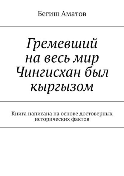 Гремевший на весь мир Чингисхан был кыргызом. Книга написана на основе достоверных исторических фактов - Бегиш Аматович Аматов