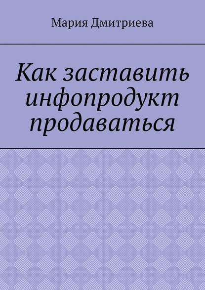 Как заставить инфопродукт продаваться. Мини-руководство для инфобизнесменов - Мария Дмитриева