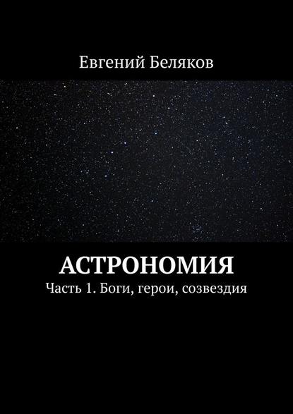 Астрономия. Часть 1. Боги, герои, созвездия - Евгений Беляков