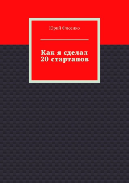 Как я сделал 20 стартапов. Книга для тех, кто хочет избежать собственных ошибок в бизнесе - Юрий Владимирович Фисенко