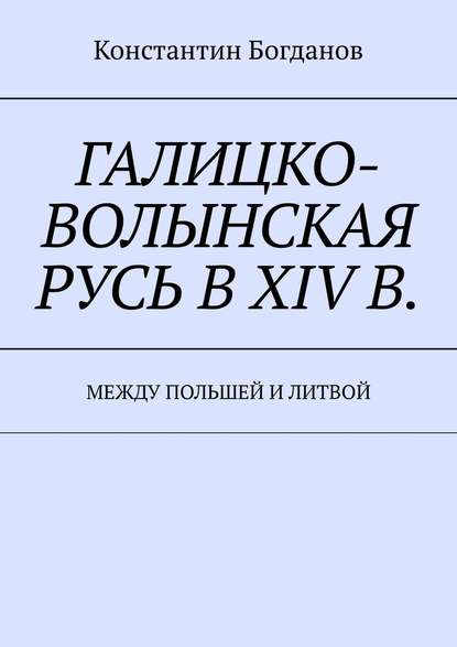 Галицко-Волынская Русь в XIV в. Между Польшей и Литвой - Константин Богданов