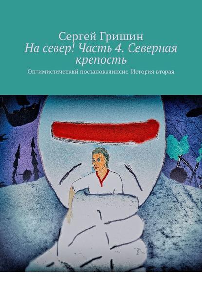 На север! Часть 4. Северная крепость. Оптимистический постапокалипсис. История вторая - Сергей Гришин