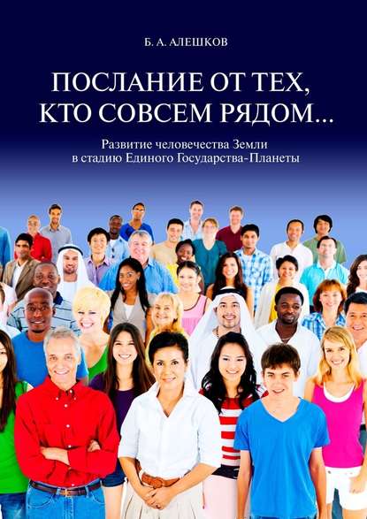 Послание от тех, кто совсем рядом… Развитие человечества Земли в стадию Единого Государства-Планеты - Б. А. Алешков