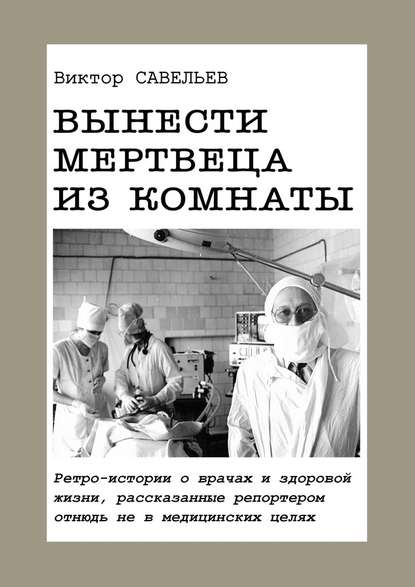 Вынести мертвеца из комнаты. Ретро-истории о врачах и здоровой жизни, рассказанные репортером отнюдь не в медицинских целях - Виктор Савельев