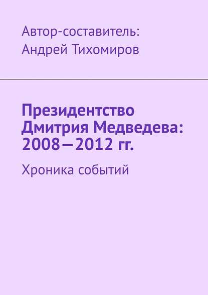 Президентство Дмитрия Медведева: 2008—2012 гг. Хроника событий - Андрей Тихомиров