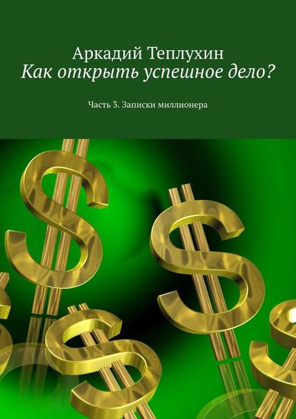 Как открыть успешное дело? Часть 3. Записки миллионера - Аркадий Теплухин