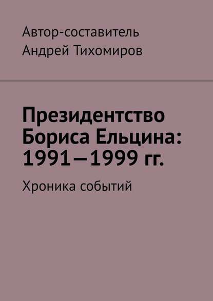 Президентство Бориса Ельцина: 1991—1999 гг. Хроника событий - Андрей Тихомиров