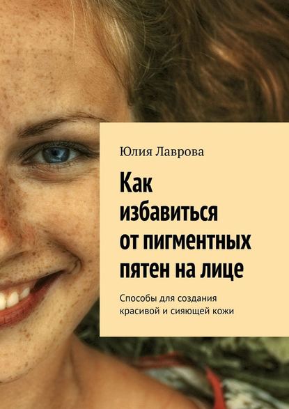 Как избавиться от пигментных пятен на лице. Способы для создания красивой и сияющей кожи - Юлия Лаврова