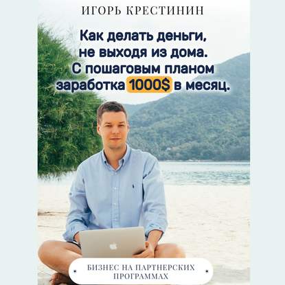 Как делать деньги, не выходя из дома. С пошаговым планом заработка 1000$ в месяц. Бизнес на партнерских программах - Игорь Крестинин