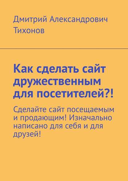 Как сделать сайт дружественным для посетителей?! Сделайте сайт посещаемым и продающим! Изначально написано для себя и для друзей! - Дмитрий Александрович Тихонов