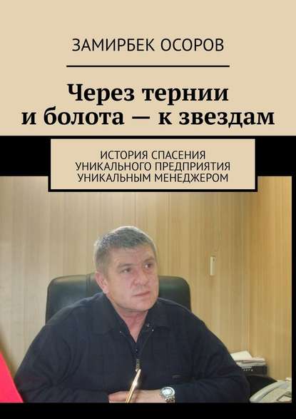 Через тернии и болота – к звездам. История спасения уникального предприятия уникальным менеджером - Замирбек Осоров