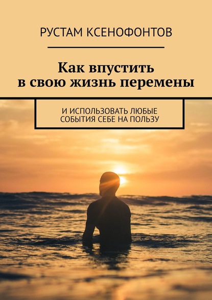 Как впустить в свою жизнь перемены. И использовать любые события себе на пользу - Рустам Ксенофонтов