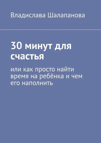 30 минут для счастья. Или как просто найти время на ребёнка и чем его наполнить - Владислава Шалапанова