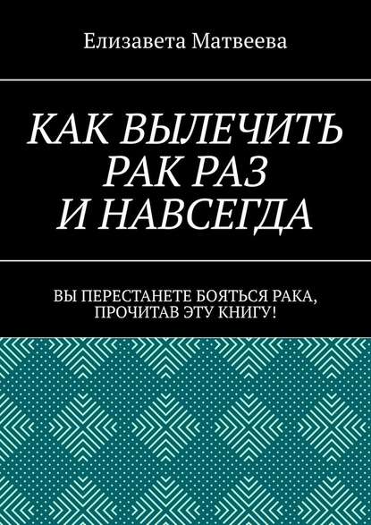 Как вылечить рак раз и навсегда. Вы перестанете бояться рака, прочитав эту книгу! — Елизавета Матвеева