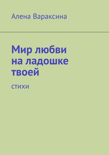 Мир любви на ладошке твоей. Стихи - Алена Вараксина