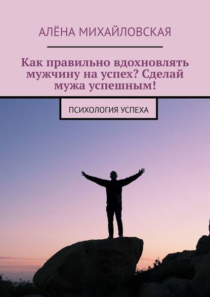 Как правильно вдохновлять мужчину на успех? Сделай мужа успешным! Психология успеха - Алёна Дмитриевна Михайловская