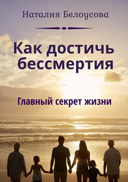 Как достичь бессмертия. Главный секрет жизни — Наталия Викторовна Белоусова