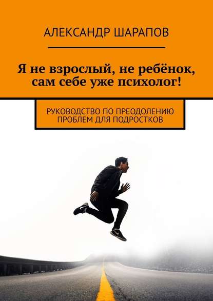 Я не взрослый, не ребёнок, сам себе уже психолог! Руководство по преодолению проблем для подростков - Александр Шарапов