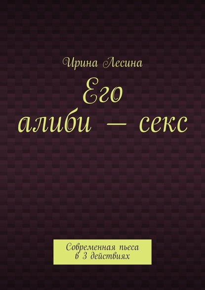 Его алиби – секс. Современная пьеса в 3 действиях - Ирина Лесина