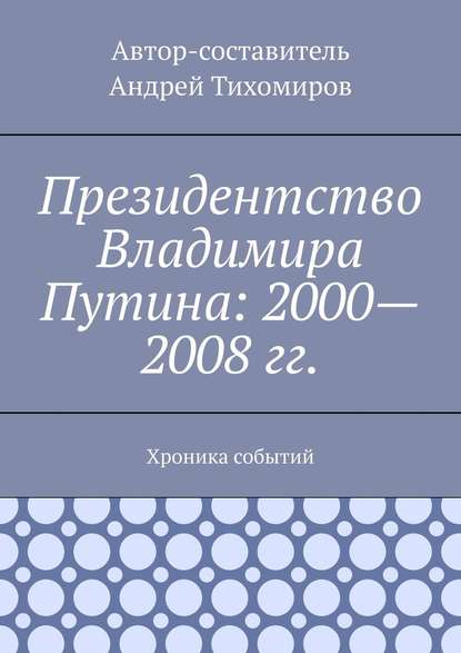 Президентство Владимира Путина: 2000—2008 гг. Хроника событий - Андрей Тихомиров