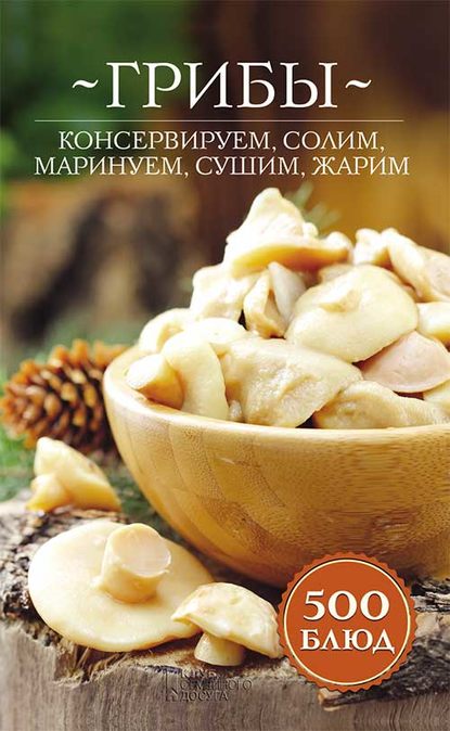 Грибы. Консервируем, солим, маринуем, сушим, жарим. 500 блюд - Группа авторов