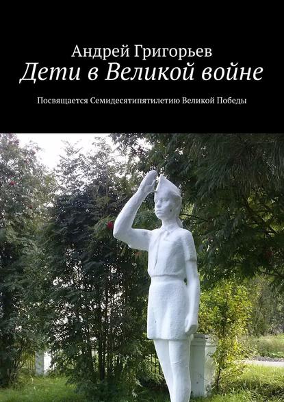 Дети в Великой войне. Посвящается семидесятипятилетию Великой Победы - Андрей Григорьев