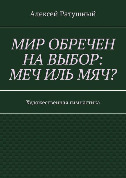 Мир обречен на выбор: меч иль мяч? Художественная гимнастика - Алексей Алексеевич Ратушный