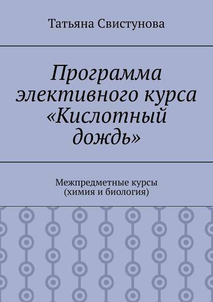 Программа элективного курса «Кислотный дождь». Межпредметные курсы (химия и биология) - Татьяна Юрьевна Свистунова