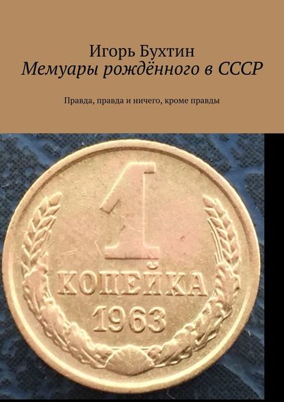 Мемуары рождённого в СССР. Правда, правда и ничего, кроме правды - Игорь Бухтин