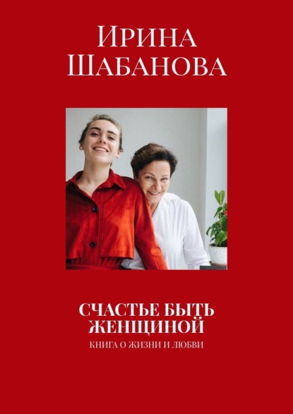 СЧАСТЬЕ БЫТЬ ЖЕНЩИНОЙ. КНИГА О ЖИЗНИ И ЛЮБВИ - Ирина Шабанова