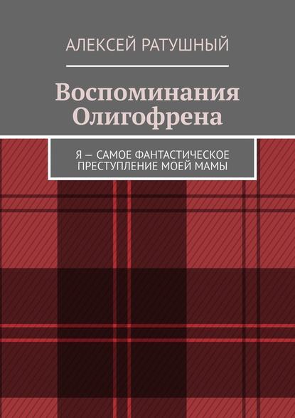 Воспоминания Олигофрена. Я – самое фантастическое преступление моей мамы - Алексей Ратушный