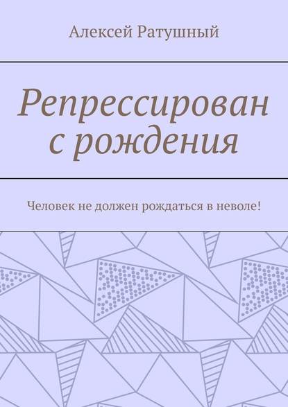 Репрессирован с рождения. Человек не должен рождаться в неволе! - Алексей Ратушный