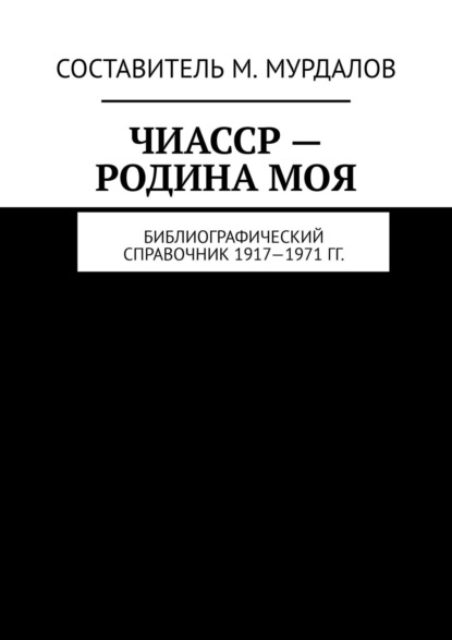 ЧИАССР – родина моя. Библиографический справочник 1917—1971 гг. - Муслим Махмедгириевич Мурдалов