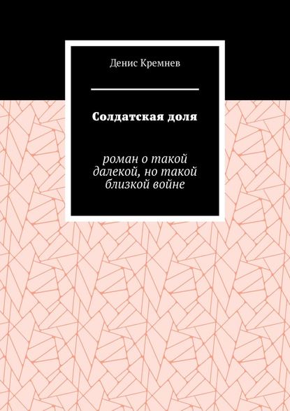 Солдатская доля. Роман о такой далекой, но такой близкой войне - Денис Кремнев