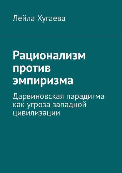 Рационализм против эмпиризма. Дарвиновская парадигма как угроза западной цивилизации — Лейла Хугаева