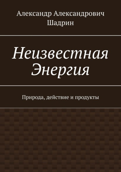 Неизвестная Энергия. Природа, действие и продукты - Александр Александрович Шадрин