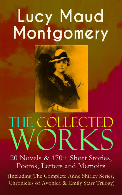 The Collected Works of Lucy Maud Montgomery: 20 Novels & 170+ Short Stories, Poems, Letters and Memoirs (Including The Complete Anne Shirley Series, Chronicles of Avonlea & Emily Starr Trilogy) - Люси Мод Монтгомери