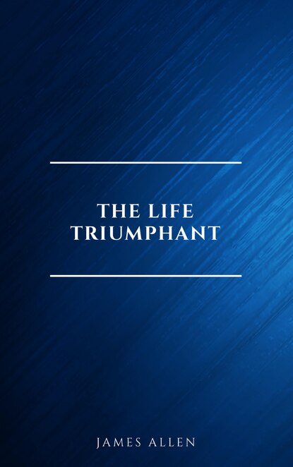 The Life Triumphant - Mastering the Heart and Mind - Джеймс Аллен