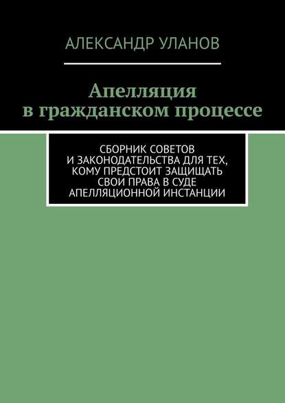 Апелляция в гражданском процессе. Сборник советов и законодательства для тех, кому предстоит защищать свои права в суде апелляционной инстанции - Александр Уланов