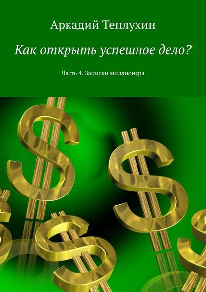 Как открыть успешное дело? Часть 4. Записки миллионера - Аркадий Теплухин