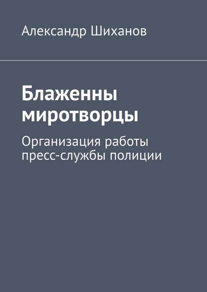 Блаженны миротворцы. Организация работы пресс-службы полиции - Александр Шиханов